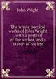 The whole poetical works of John Wright . with a portrait of the author, and a sketch of his life, John Wright 
