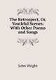 The Retrospect, Or, Youthful Scenes: With Other Poems and Songs, John Wright 