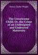 The Unwelcome Child; Or, the Crime of an Undesigned and Undesired Maternity, Henry Clarke Wright 