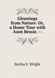 Gleanings from Nature: Or, a Home Tour with Aunt Bessie. --, Bertha E. Wright 