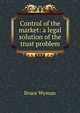 Control of the market: a legal solution of the trust problem, Wyman, Bruce, 1876-1926 
