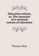 Education reform, or, The necessity of a national system of education, Thomas Wyse 