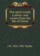 The spirit world, a poem: and scenes from the life of Christ, J H. 1822-1901 Wythe 