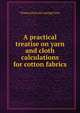 A practical treatise on yarn and cloth calculations for cotton fabrics, Thomas [from old catalog] Yates 
