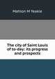 The city of Saint Louis of to-day: its progress and prospects, Mahlon M Yeakle 