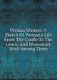 Persian Women: A Sketch Of Woman's Life From The Cradle To The Grave, And Missionary Work Among Them, 