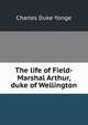 The life of Field-Marshal Arthur, duke of Wellington, Charles Duke Yonge 