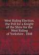 West Riding Election. the Poll for a Knight of the Shire for the West Riding of Yorkshire . 1848, 