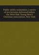 Public utility economics; a series of ten lectures delivered before the West Side Young Men's Christian Association, New York, 