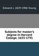 Subjects for master's degree in Harvard College. 1655-1791, Edward J. 1829-1906 Young 