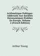 Arithmetique Politique: Addressee Aux Societes Oeconomiques Etablies En Europe, Volume 2 (French Edition), Arthur Young 