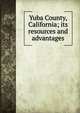 Yuba County, California; its resources and advantages, 