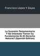La Sucesion Testamentaria Y Ab-Intestato Tienen Su Fundamento En El Derecho Natural? (Spanish Edition), Francisco Lopez Y Zayas 