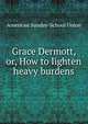 Grace Dermott, or, How to lighten heavy burdens, American Sunday-School Union 