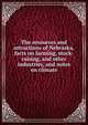 The resources and attractions of Nebraska, facts on farming, stock-raising, and other industries, and notes on climate, 