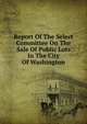 Report Of The Select Committee On The Sale Of Public Lots In The City Of Washington, 