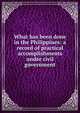 What has been done in the Philippines: a record of practical accomplishments under civil government, 