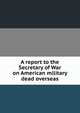 A report to the Secretary of War on American military dead overseas, 