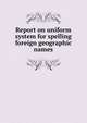 Report on uniform system for spelling foreign geographic names, 