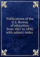 Publications of the U.S. Bureau of education, from 1867 to 1890, with subject-index ., 