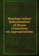 Hearings before Subcommittee of House Committee on Appropriations, 