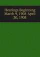 Hearings Beginning March 9, 1908-April 30, 1908, 