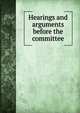 Hearings and arguments before the committee, 