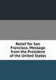 Relief for San Francisco. Message from the President of the United States, 