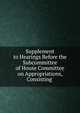 Supplement to Hearings Before the Subcommittee of House Committee on Appropriations, Consisting ., 
