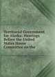 Territorial Government for Alaska: Hearings Before the United States House Committee on the ., 