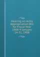 Hearing on Army Appropriation Bill for Fiscal Year 1908-9 January 14-31, 1908, 