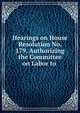 Hearings on House Resolution No. 179, Authorizing the Committee on Labor to ., 