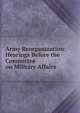 Army Reorganization: Hearings Before the Committee on Military Affairs ., 