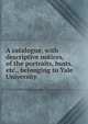 A catalogue, with descriptive notices, of the portraits, busts, etc., belonging to Yale University, 