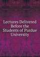 Lectures Delivered Before the Students of Purdue University, 