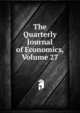 The Quarterly Journal of Economics, Volume 27, 