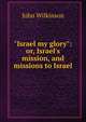 "Israel my glory": or, Israel's mission, and missions to Israel, John Wilkinson 