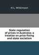 State regulation of prices in Australia; a treatise on price fixing and state socialism, H L. Wilkinson 