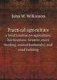 Practical agriculture. a brief treatise on agriculture, horticulture, forestry, stock feeding, animal husbandry, and road building, John W. Wilkinson 