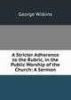 A Stricter Adherence to the Rubric, in the Public Worship of the Church: A Sermon, George Wilkins 