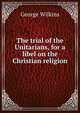 The trial of the Unitarians, for a libel on the Christian religion, George Wilkins 