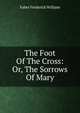 The Foot Of The Cross: Or, The Sorrows Of Mary, Frederick William Faber 
