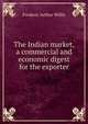 The Indian market, a commercial and economic digest for the exporter, Frederic Arthur Willis 