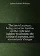 The law of account: being a concise treatise on the right and liability to account, the taking of accounts, and accountants' charges, Sydney Edward Williams 