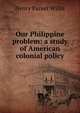Our Philippine problem: a study of American colonial policy, Henry Parker Willis 