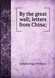 By the great wall; letters from China;, Isabella Riggs Williams 