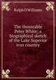The Honorable Peter White; a biographical sketch of the Lake Superior iron country, Ralph D Williams 