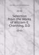 Selection from the Works of William E. Channing, D.D., DD WILLIAM E CHANNING 