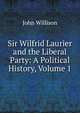 Sir Wilfrid Laurier and the Liberal Party: A Political History, Volume 1, John Willison 