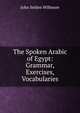 The Spoken Arabic of Egypt: Grammar, Exercises, Vocabularies, John Selden Willmore 